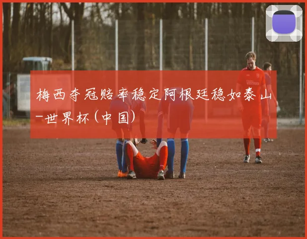 梅西夺冠赔率稳定阿根廷稳如泰山-世界杯(中国)