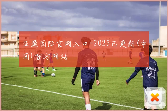 亚盈国际官网入口-2025已更新(中国)官方网站