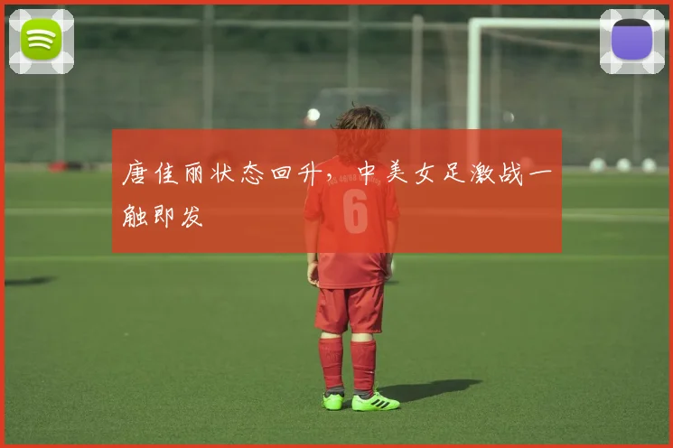 唐佳丽状态回升，中美女足激战一触即发