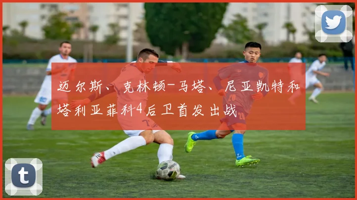 迈尔斯、克林顿-马塔、尼亚凯特和塔利亚菲科4后卫首发出战