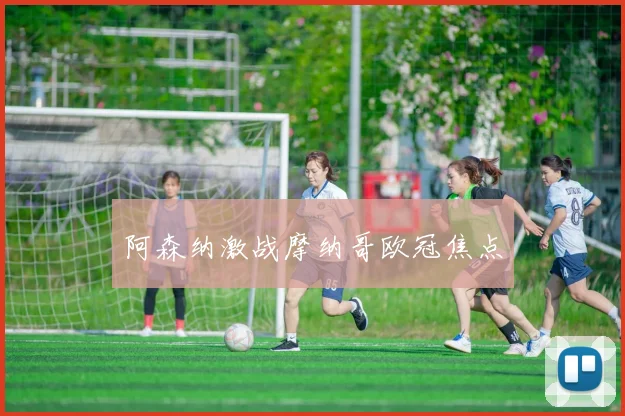 阿森纳激战摩纳哥欧冠焦点