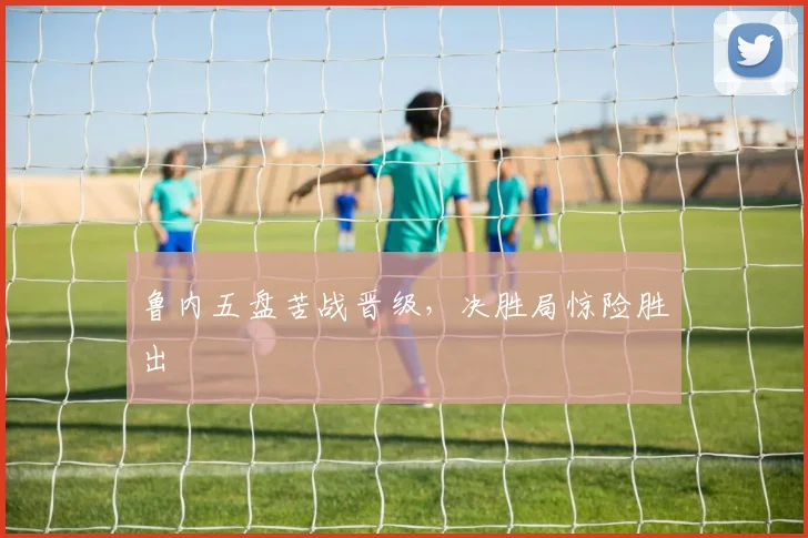 鲁内五盘苦战晋级，决胜局惊险胜出
