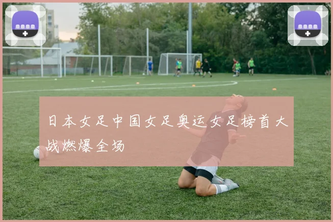 日本女足中国女足奥运女足榜首大战燃爆全场