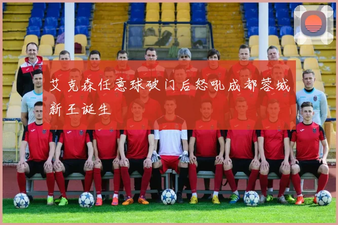 艾克森任意球破门后怒吼成都蓉城新王诞生
