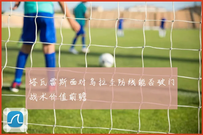 塔瓦雷斯面对乌拉圭防线能否破门战术价值前瞻