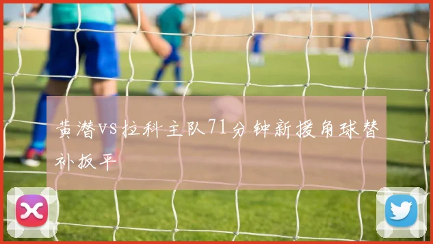 黄潜vs拉科主队71分钟新援角球替补扳平