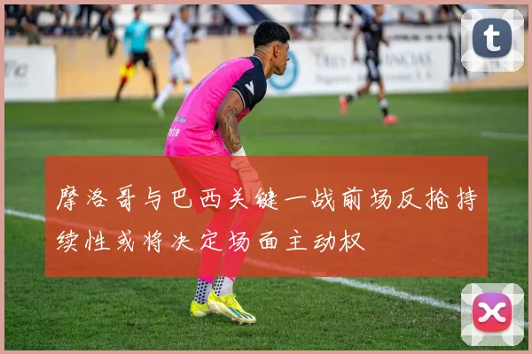 摩洛哥与巴西关键一战前场反抢持续性或将决定场面主动权
