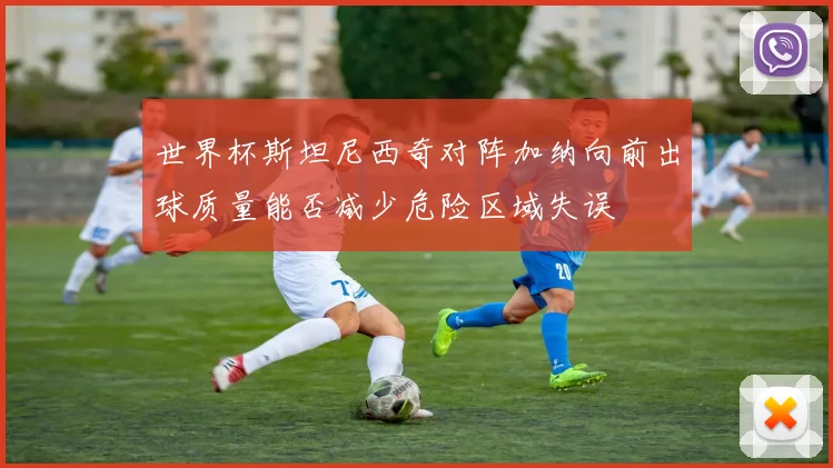 世界杯斯坦尼西奇对阵加纳向前出球质量能否减少危险区域失误