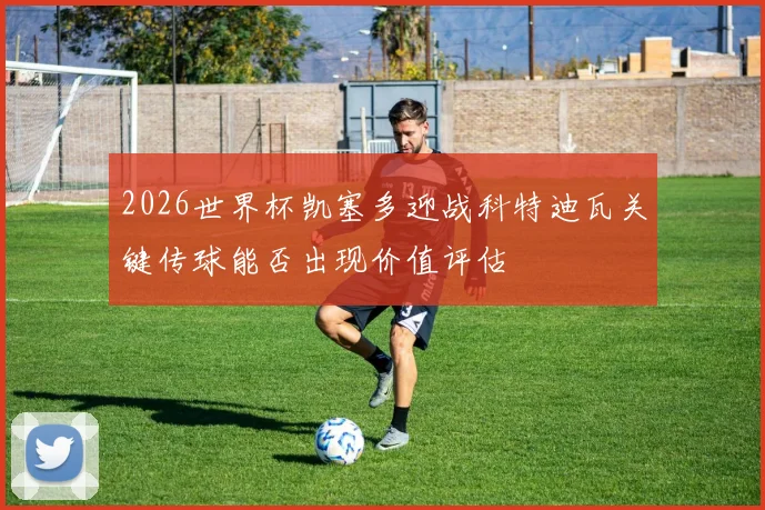 2026世界杯凯塞多迎战科特迪瓦关键传球能否出现价值评估