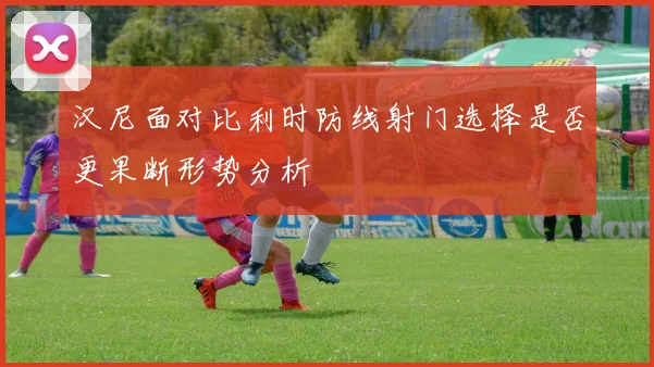 汉尼面对比利时防线射门选择是否更果断形势分析
