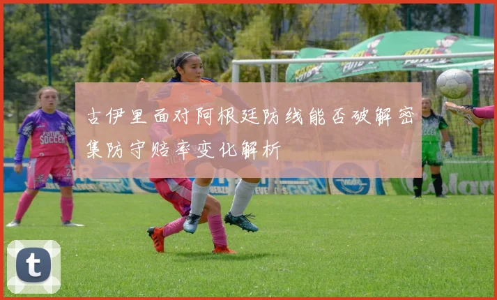 古伊里面对阿根廷防线能否破解密集防守赔率变化解析