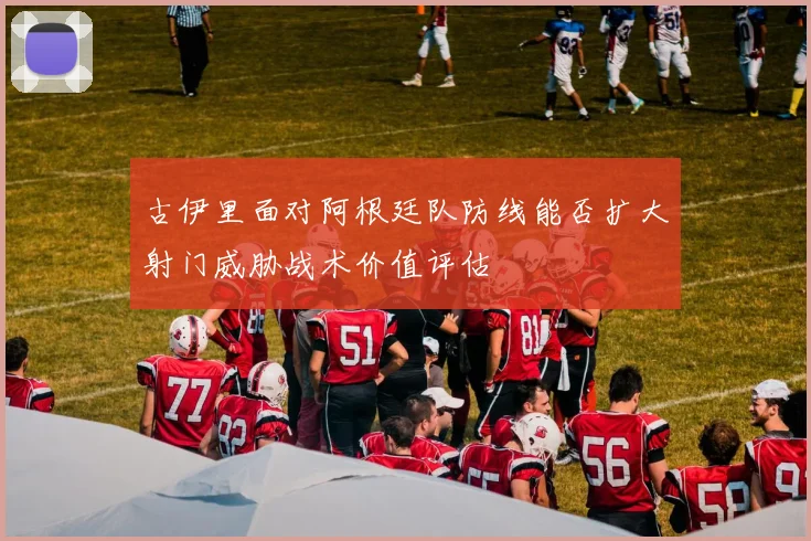 古伊里面对阿根廷队防线能否扩大射门威胁战术价值评估