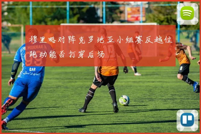 穆里略对阵克罗地亚小组赛反越位跑动能否打穿后场