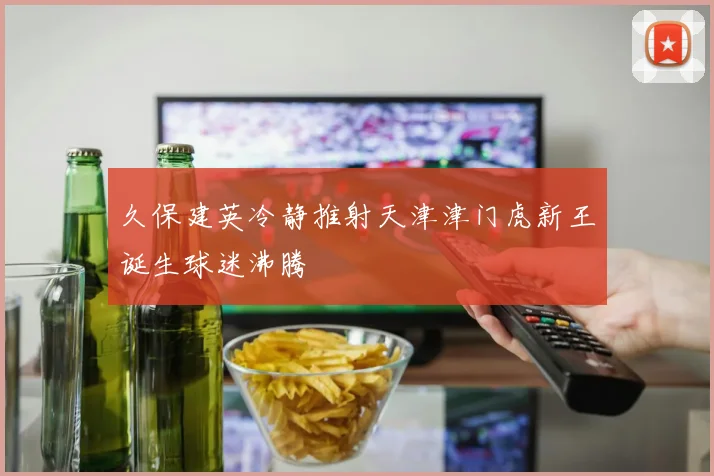 久保建英冷静推射天津津门虎新王诞生球迷沸腾