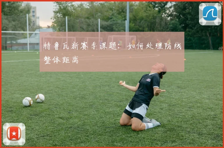特鲁瓦新赛季课题：如何处理防线整体距离