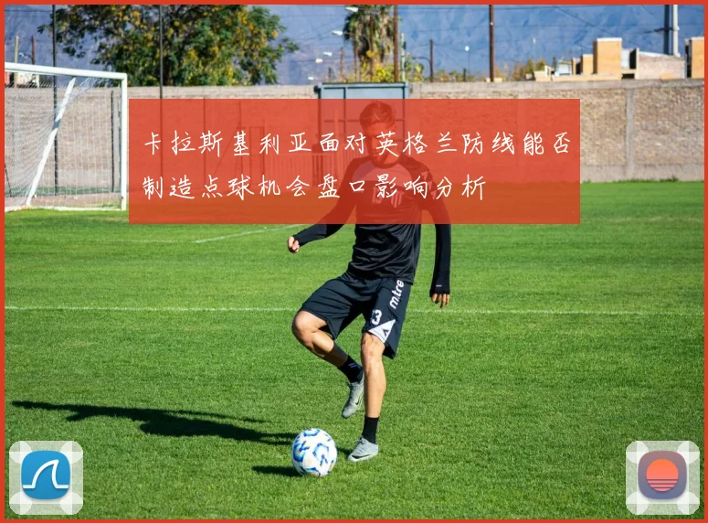 卡拉斯基利亚面对英格兰防线能否制造点球机会盘口影响分析