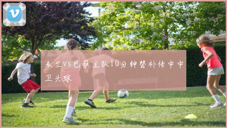 米兰vs巴萨主队10分钟替补传中中卫头球
